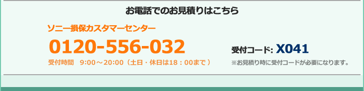 ソニー損保の自動車保険のお電話でのお見積もりはこちら フリーダイヤル:0120-556-032 受付時間 9:00～20:00（土日・祝日は18:00まで）受付コード: X041 ※お見積もり時に受付コードが必要になります。 